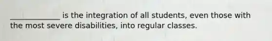 _____________ is the integration of all students, even those with the most severe disabilities, into regular classes.