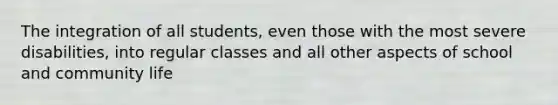 The integration of all students, even those with the most severe disabilities, into regular classes and all other aspects of school and community life