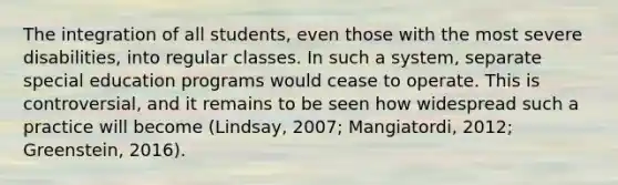 The integration of all students, even those with the most severe disabilities, into regular classes. In such a system, separate special education programs would cease to operate. This is controversial, and it remains to be seen how widespread such a practice will become (Lindsay, 2007; Mangiatordi, 2012; Greenstein, 2016).