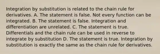 Integration by substitution is related to the chain rule for derivatives. A. The statement is false. Not every function can be integrated. B. The statement is false. Integration and differentiation are unrelated. C. The statement is true. Differentials and the chain rule can be used in reverse to integrate by substitution D. The statement is true. Integration by substitution is exactly the same as the chain rule for derivatives.