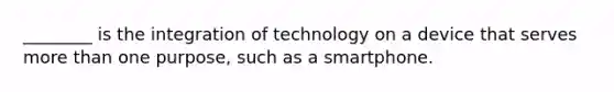 ________ is the integration of technology on a device that serves more than one purpose, such as a smartphone.