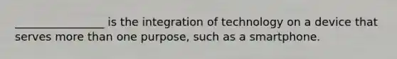 ________________ is the integration of technology on a device that serves more than one purpose, such as a smartphone.