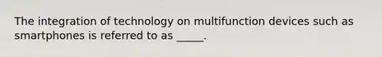 The integration of technology on multifunction devices such as smartphones is referred to as _____.