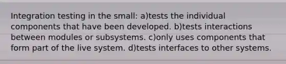 Integration testing in the small: a)tests the individual components that have been developed. b)tests interactions between modules or subsystems. c)only uses components that form part of the live system. d)tests interfaces to other systems.