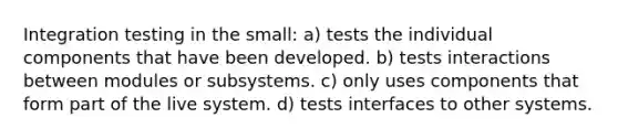 Integration testing in the small: a) tests the individual components that have been developed. b) tests interactions between modules or subsystems. c) only uses components that form part of the live system. d) tests interfaces to other systems.