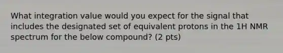 What integration value would you expect for the signal that includes the designated set of equivalent protons in the 1H NMR spectrum for the below compound? (2 pts)