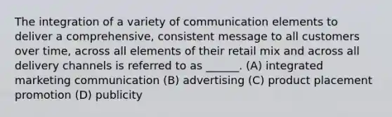 The integration of a variety of communication elements to deliver a comprehensive, consistent message to all customers over time, across all elements of their retail mix and across all delivery channels is referred to as ______. (A) integrated marketing communication (B) advertising (C) product placement promotion (D) publicity