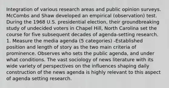 Integration of various research areas and public opinion surveys. McCombs and Shaw developed an empirical (observation) test. During the 1968 U.S. presidential election, their groundbreaking study of undecided voters in Chapel Hill, North Carolina set the course for five subsequent decades of agenda-setting research. 1. Measure the media agenda (5 categories) -Established position and length of story as the two main criteria of prominence. Observes who sets the public agenda, and under what conditions. The vast sociology of news literature with its wide variety of perspectives on the influences shaping daily construction of the news agenda is highly relevant to this aspect of agenda setting research.