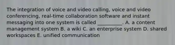 The integration of voice and video​ calling, voice and video​ conferencing, real-time collaboration software and instant messaging into one system is called​ __________. A. a content management system B. a wiki C. an enterprise system D. shared workspaces E. unified communication