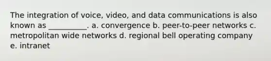 The integration of voice, video, and data communications is also known as __________. a. convergence b. peer-to-peer networks c. metropolitan wide networks d. regional bell operating company e. intranet