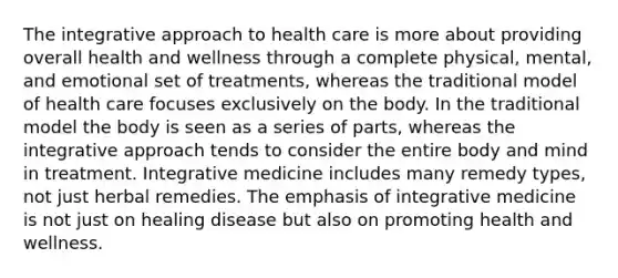 The integrative approach to health care is more about providing overall health and wellness through a complete physical, mental, and emotional set of treatments, whereas the traditional model of health care focuses exclusively on the body. In the traditional model the body is seen as a series of parts, whereas the integrative approach tends to consider the entire body and mind in treatment. Integrative medicine includes many remedy types, not just herbal remedies. The emphasis of integrative medicine is not just on healing disease but also on promoting health and wellness.