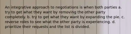 An integrative approach to negotiations is when both parties a. try to get what they want by removing the other party completely. b. try to get what they want by expanding the pie. c. reverse roles to see what the other party is experiencing. d. prioritize their requests and the list is divided.