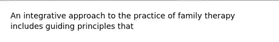 An integrative approach to the practice of family therapy includes guiding principles that