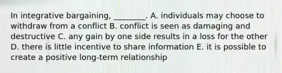 In integrative​ bargaining, ________. A. individuals may choose to withdraw from a conflict B. conflict is seen as damaging and destructive C. any gain by one side results in a loss for the other D. there is little incentive to share information E. it is possible to create a positive​ long-term relationship