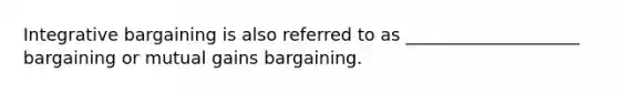 Integrative bargaining is also referred to as ____________________ bargaining or mutual gains bargaining.