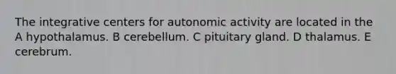 The integrative centers for autonomic activity are located in the A hypothalamus. B cerebellum. C pituitary gland. D thalamus. E cerebrum.