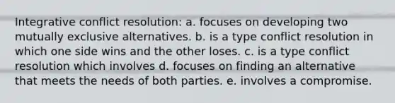 Integrative conflict resolution: a. ​focuses on developing two mutually exclusive alternatives. b. ​is a type conflict resolution in which one side wins and the other loses. c. is a type conflict resolution which involves d. focuses on finding an alternative that meets the needs of both parties. e. involves a compromise.