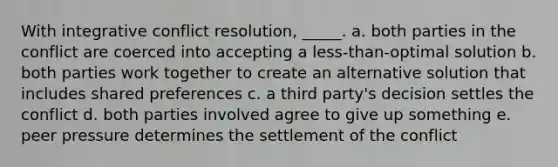 With integrative conflict resolution, _____. a. both parties in the conflict are coerced into accepting a less-than-optimal solution b. both parties work together to create an alternative solution that includes shared preferences c. a third party's decision settles the conflict d. both parties involved agree to give up something e. peer pressure determines the settlement of the conflict