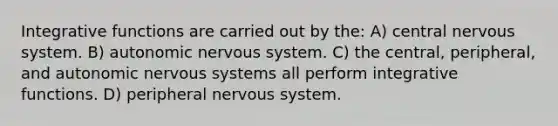 Integrative functions are carried out by the: A) central nervous system. B) autonomic nervous system. C) the central, peripheral, and autonomic nervous systems all perform integrative functions. D) peripheral nervous system.