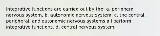 Integrative functions are carried out by the: a. peripheral nervous system. b. autonomic nervous system. c. the central, peripheral, and autonomic nervous systems all perform integrative functions. d. central nervous system.