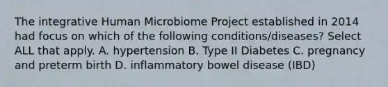 The integrative Human Microbiome Project established in 2014 had focus on which of the following conditions/diseases? Select ALL that apply. A. hypertension B. Type II Diabetes C. pregnancy and preterm birth D. inflammatory bowel disease (IBD)