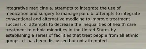 ​Integrative medicine ​a. attempts to integrate the use of medication and surgery to manage pain. b. ​attempts to integrate conventional and alternative medicine to improve treatment success. c. ​attempts to decrease the inequalities of health care treatment to ethnic minorities in the United States by establishing a series of facilities that treat people from all ethnic groups. ​d. has been discussed but not attempted.