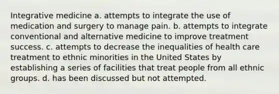 Integrative medicine a. attempts to integrate the use of medication and surgery to manage pain. b. attempts to integrate conventional and alternative medicine to improve treatment success. c. attempts to decrease the inequalities of health care treatment to ethnic minorities in the United States by establishing a series of facilities that treat people from all ethnic groups. d. has been discussed but not attempted.