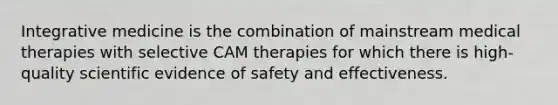 Integrative medicine is the combination of mainstream medical therapies with selective CAM therapies for which there is high-quality scientific evidence of safety and effectiveness.