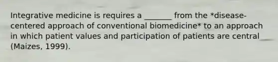 Integrative medicine is requires a _______ from the *disease-centered approach of conventional biomedicine* to an approach in which patient values and participation of patients are central (Maizes, 1999).