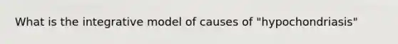 What is the integrative model of causes of "hypochondriasis"