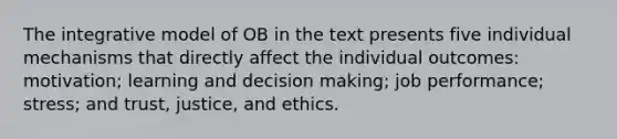 The integrative model of OB in the text presents five individual mechanisms that directly affect the individual outcomes: motivation; learning and decision making; job performance; stress; and trust, justice, and ethics.