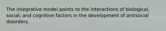 The integrative model points to the interactions of biological, social, and cognitive factors in the development of antisocial disorders.