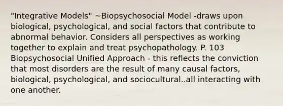 "Integrative Models" ~Biopsychosocial Model -draws upon biological, psychological, and social factors that contribute to abnormal behavior. Considers all perspectives as working together to explain and treat psychopathology. P. 103 Biopsychosocial Unified Approach - this reflects the conviction that most disorders are the result of many causal factors, biological, psychological, and sociocultural..all interacting with one another.