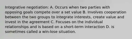 Integrative negotiation: A. Occurs when two parties with opposing goals compete over a set value B. Involves cooperation between the two groups to integrate interests, create value and invest in the agreement C. Focuses on the individual relationships and is based on a short-term interaction D. is sometimes called a win-lose situation.