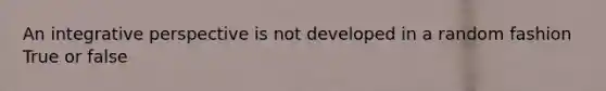 An integrative perspective is not developed in a random fashion True or false