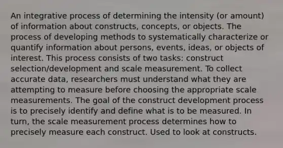 An integrative process of determining the intensity (or amount) of information about constructs, concepts, or objects. The process of developing methods to systematically characterize or quantify information about persons, events, ideas, or objects of interest. This process consists of two tasks: construct selection/development and scale measurement. To collect accurate data, researchers must understand what they are attempting to measure before choosing the appropriate scale measurements. The goal of the construct development process is to precisely identify and define what is to be measured. In turn, the scale measurement process determines how to precisely measure each construct. Used to look at constructs.