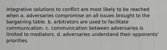 Integrative solutions to conflict are most likely to be reached when a. adversaries compromise on all issues brought to the bargaining table. b. arbitrators are used to facilitate communication. c. communication between adversaries is limited to mediators. d. adversaries understand their opponents' priorities.