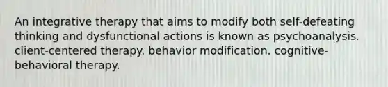 An integrative therapy that aims to modify both self-defeating thinking and dysfunctional actions is known as psychoanalysis. client-centered therapy. behavior modification. cognitive-behavioral therapy.