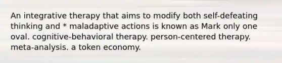 An integrative therapy that aims to modify both self-defeating thinking and * maladaptive actions is known as Mark only one oval. cognitive-behavioral therapy. person-centered therapy. meta-analysis. a token economy.