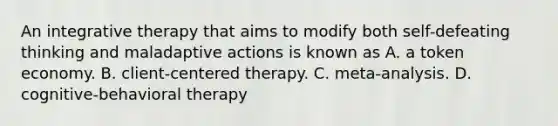 An integrative therapy that aims to modify both self-defeating thinking and maladaptive actions is known as A. a token economy. B. client-centered therapy. C. meta-analysis. D. cognitive-behavioral therapy