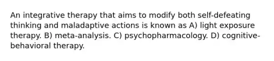 An integrative therapy that aims to modify both self-defeating thinking and maladaptive actions is known as A) light exposure therapy. B) meta-analysis. C) psychopharmacology. D) cognitive-behavioral therapy.