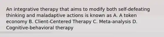 An integrative therapy that aims to modify both self-defeating thinking and maladaptive actions is known as A. A token economy B. Client-Centered Therapy C. Meta-analysis D. Cognitive-behavioral therapy