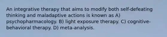 An integrative therapy that aims to modify both self-defeating thinking and maladaptive actions is known as A) psychopharmacology. B) light exposure therapy. C) cognitive-behavioral therapy. D) meta-analysis.