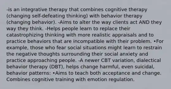 -is an integrative therapy that combines cognitive therapy (changing self-defeating thinking) with behavior therapy (changing behavior). -Aims to alter the way clients act AND they way they think. -Helps people learn to replace their catastrophizing thinking with more realistic appraisals and to practice behaviors that are incompatible with their problem. •For example, those who fear social situations might learn to restrain the negative thoughts surrounding their social anxiety and practice approaching people. -A newer CBT variation, dialectical behavior therapy (DBT), helps change harmful, even suicidal, behavior patterns: •Aims to teach both acceptance and change. Combines cognitive training with emotion regulation.