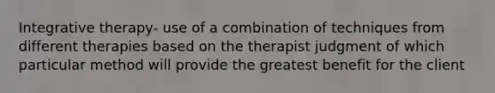 Integrative therapy- use of a combination of techniques from different therapies based on the therapist judgment of which particular method will provide the greatest benefit for the client