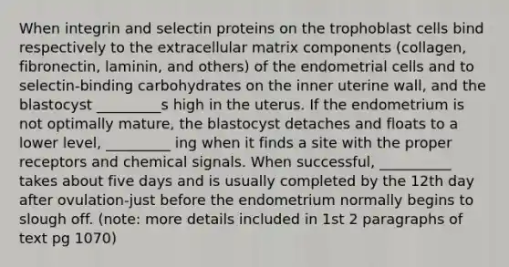 When integrin and selectin proteins on the trophoblast cells bind respectively to the extracellular matrix components (collagen, fibronectin, laminin, and others) of the endometrial cells and to selectin-binding carbohydrates on the inner uterine wall, and the blastocyst _________s high in the uterus. If the endometrium is not optimally mature, the blastocyst detaches and floats to a lower level, _________ ing when it finds a site with the proper receptors and chemical signals. When successful, __________ takes about five days and is usually completed by the 12th day after ovulation-just before the endometrium normally begins to slough off. (note: more details included in 1st 2 paragraphs of text pg 1070)