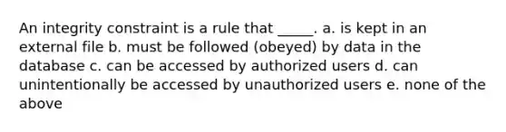 An integrity constraint is a rule that _____. a. is kept in an external file b. must be followed (obeyed) by data in the database c. can be accessed by authorized users d. can unintentionally be accessed by unauthorized users e. none of the above