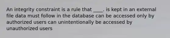 An integrity constraint is a rule that ____. is kept in an external file data must follow in the database can be accessed only by authorized users can unintentionally be accessed by unauthorized users