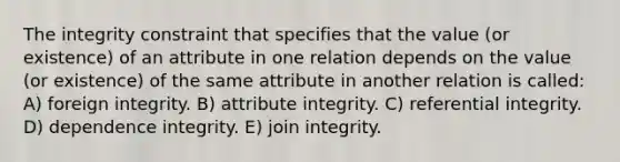 The integrity constraint that specifies that the value (or existence) of an attribute in one relation depends on the value (or existence) of the same attribute in another relation is called: A) foreign integrity. B) attribute integrity. C) referential integrity. D) dependence integrity. E) join integrity.