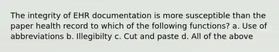 The integrity of EHR documentation is more susceptible than the paper health record to which of the following functions? a. Use of abbreviations b. Illegibilty c. Cut and paste d. All of the above